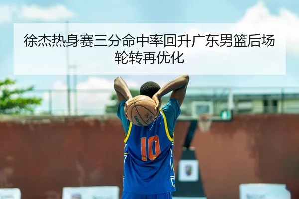 徐杰热身赛三分命中率回升广东男篮后场轮转再优化（QYSport）