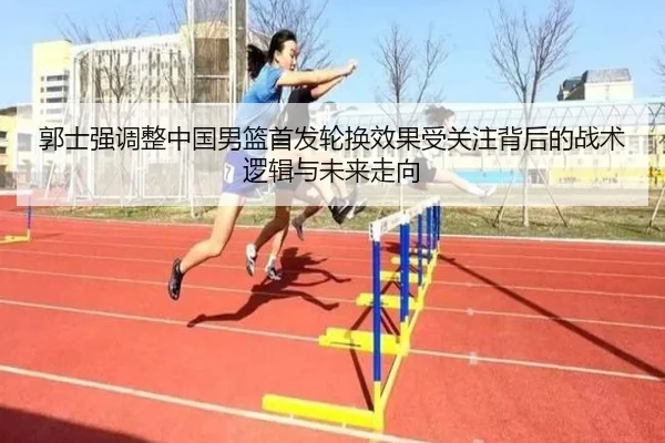 郭士强调整中国男篮首发轮换效果受关注背后的战术逻辑与未来走向（QYSport）