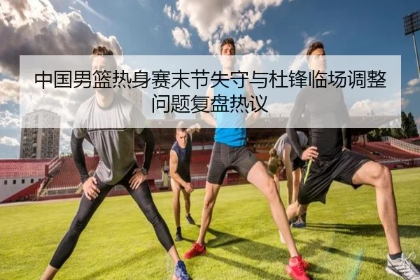 中国男篮热身赛末节失守与杜锋临场调整问题复盘热议（QYSport）